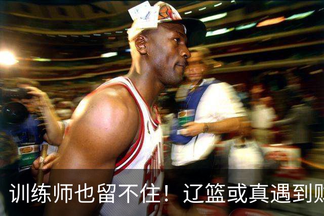 训练师也留不住！辽篮或真遇到财务危机，赵继伟付豪也不是不能卖